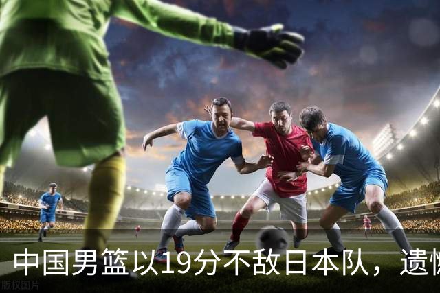 中国男篮以19分不敌日本队，遗憾告别决赛之路