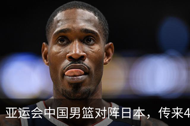 亚运会中国男篮对阵日本，传来4好消息和2坏消息，男篮赢球有戏